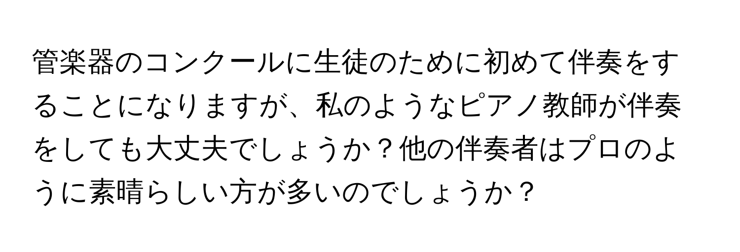 管楽器のコンクールに生徒のために初めて伴奏をすることになりますが、私のようなピアノ教師が伴奏をしても大丈夫でしょうか？他の伴奏者はプロのように素晴らしい方が多いのでしょうか？