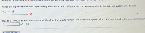 Write an exponential model representing the amount A in milligrams of the drug remaining in the patient's system after t hours.
A(t)=5 × 
Use the formula to find the amount of the drug that would remain in the patient's system after 24 hours. Round to the nearest milligram
5 □ mg