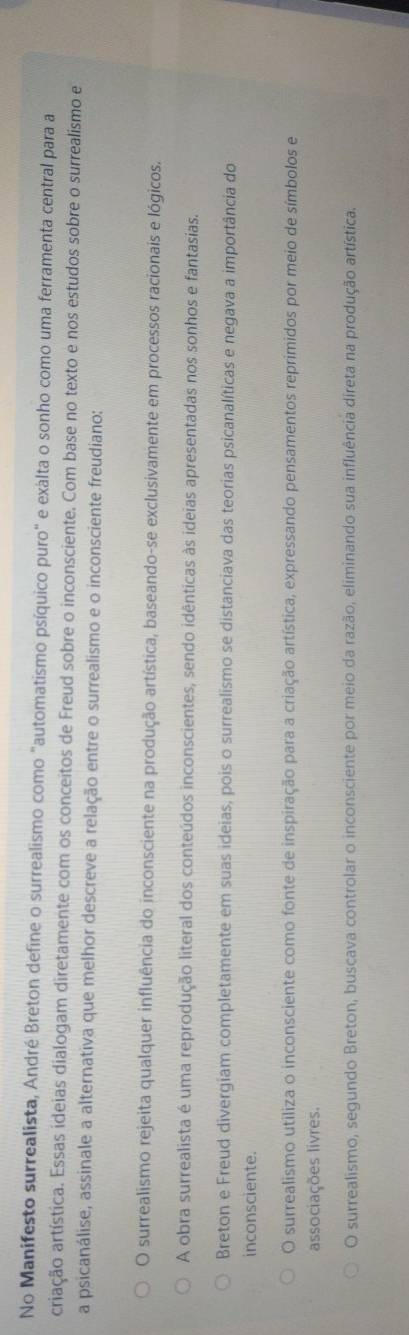 No Manifesto surrealista, André Breton define o surrealismo como "automatismo psíquico puro" e exalta o sonho como uma ferramenta central para a
criação artística. Essas ideias dialogam diretamente com os conceitos de Freud sobre o inconsciente. Com base no texto e nos estudos sobre o surrealismo e
a psicanálise, assinale a alternativa que melhor descreve a relação entre o surrealismo e o inconsciente freudiano:
O surrealismo rejeita qualquer influência do inconsciente na produção artística, baseando-se exclusivamente em processos racionais e lógicos.
A obra surrealista é uma reprodução literal dos conteúdos inconscientes, sendo idênticas às ideias apresentadas nos sonhos e fantasias.
Breton e Freud divergiam completamente em suas ideias, pois o surrealismo se distanciava das teorias psicanalíticas e negava a importância do
inconsciente.
O surrealismo utiliza o inconsciente como fonte de inspiração para a criação artística, expressando pensamentos reprimidos por meio de símbolos e
associações livres.
O surrealismo, segundo Breton, buscava controlar o inconsciente por meio da razão, eliminando sua influência direta na produção artística.