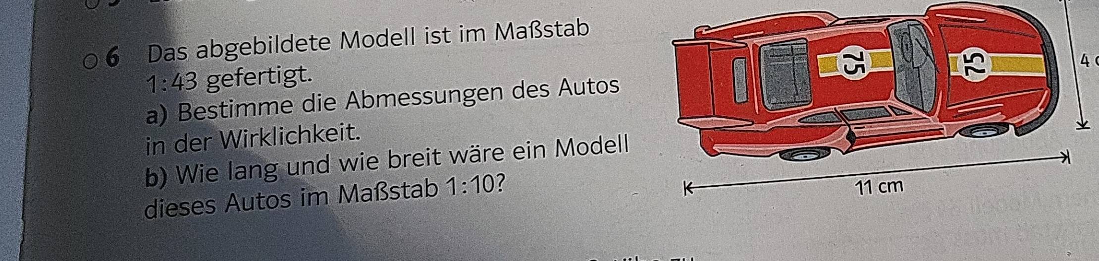 Das abgebildete Modell ist im Maßstab 
4
1:43 gefertigt. 
a) Bestimme die Abmessungen des Autos 
in der Wirklichkeit. 
b) Wie lang und wie breit wäre ein Modell 
dieses Autos im Maßstab 1:10 ?