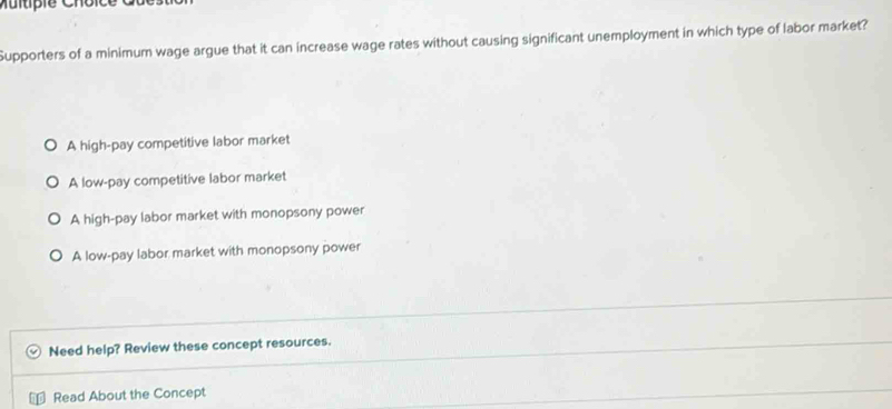 Multipie Choice
Supporters of a minimum wage argue that it can increase wage rates without causing significant unemployment in which type of labor market?
A high-pay competitive labor market
A low-pay competitive labor market
A high-pay labor market with monopsony power
A low-pay labor market with monopsony power
Need help? Review these concept resources.
Read About the Concept