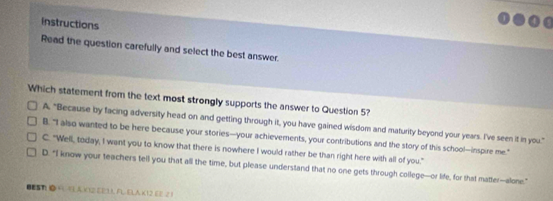 instructions
Read the question carefully and select the best answer.
Which statement from the text most strongly supports the answer to Question 5?
A, “Because by facing adversity head on and getting through it, you have gained wisdom and maturity beyond your years. I've seen it in you.”
B. “I also wanted to be here because your stories—your achievements, your contributions and the story of this school—inspire me."
C. "Well, today, I want you to know that there is nowhere I would rather be than right here with all of you."
D. “I know your teachers tell you that all the time, but please understand that no one gets through college—or life, for that matter—alone.”
BESN ④ R 4 AK12 EE11, A. ELA K12 E E 21