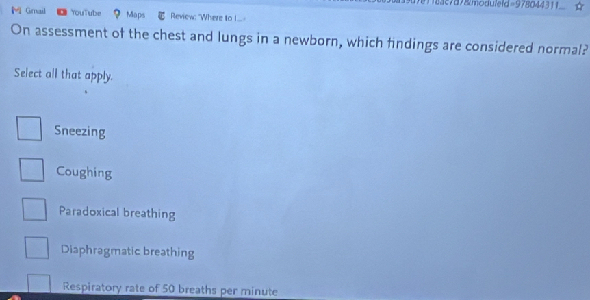 18ac7d78moduleld=978044311
M Gmail YouTube Maps Review: 'Where to I... -
On assessment of the chest and lungs in a newborn, which findings are considered normal?
Select all that apply.
Sneezing
Coughing
Paradoxical breathing
Diaphragmatic breathing
Respiratory rate of 50 breaths per minute