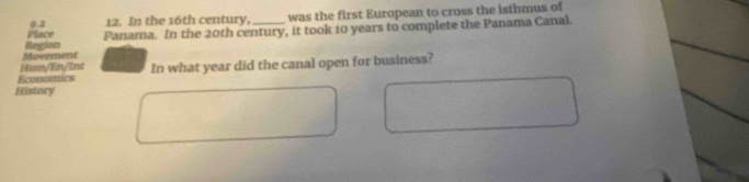 Place 9.2 12. In the 16th century, _was the first European to cross the isthmus of 
Panama. In the 20th century, it took 10 years to complete the Panama Canal. 
Movement Region 
Hum/En/int 
Economics In what year did the canal open for business? 
History