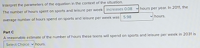 Interpret the parameters of the equation in the context of the situation. 
The number of hours spent on sports and leisure per week increases 0.08 hours per year. In 2011, the 
average number of hours spend on sports and leisure per week was 5.98 hours. 
Part C 
A reasonable estimate of the number of hours these teens will spend on sports and leisure per week in 2031 is 
Select Choice hours.