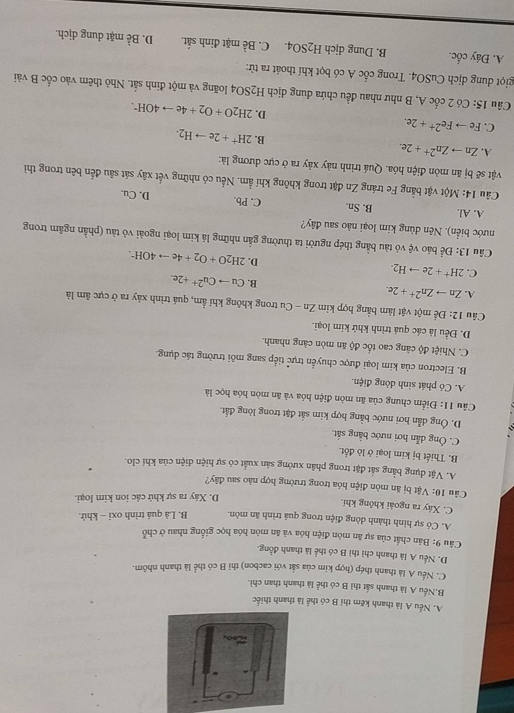A. Nếu A là thanh kẽm thi B có thể l
B.Nếu A là thanh sắt thì B có thể là thanh than chì.
C. Nếu A là thanh thép (hợp kim của sắt với cacbon) thì B có thể là thanh nhôm.
D. Nếu A là thanh chì thì B có thể là thanh đồng.
Câu 9: Bản chất của sự ăn mòn điện hóa và ăn mòn hóa học giống nhau ở chỗ
A. Có sự hình thành dòng điện trong quá trình ăn mòn. B. Là quá trình oxi - khử.
C. Xảy ra ngoài không khí.
D. Xảy ra sự khử các ion kim loại.
Câu 10: Vật bị ăn mòn điện hóa trong trường hợp nào sau đây?
A. Vật dụng bằng sắt đặt trong phân xưởng sản xuất có sự hiện diện của khí clo.
B. Thiết bị kim loại ở lò đốt.
C. Ông dẫn hơi nước bằng sắt.
D. Ông dẫn hơi nước bằng hợp kim sắt đặt trong lòng đất.
Câu 11: Điểm chung của ăn mòn điện hóa và ăn mòn hóa học là
A. Có phát sinh dòng điện.
B. Electron của kim loại được chuyển trực tiếp sang môi trường tác dụng.
C. Nhiệt độ càng cao tốc độ ăn mòn càng nhanh.
D. Đều là các quá trình khử kim loại.
Câu 12: Để một vật làm bằng hợp kim Zn-C Cu trong không khí ẩm, quá trình xảy ra ở cực âm là
A. Znto Zn^(2+)+2e.
B. Cuto Cu^(2+)+2e.
C. 2H^++2eto H_2.
D. 2H_2O+O_2+4eto 4OH^-.
Câu 13: Để bảo vệ vỏ tàu bằng thép người ta thường gắn những lá kim loại ngoài vỏ tàu (phần ngâm trong
nước biển). Nên dùng kim loại nào sau đây?
A. Al. B. Sn. C. Pb. D. Cu.
Câu 14: Một vật bằng Fe tráng Zn đặt trong không khí ẩm. Nếu có những vết xây sát sâu đến bên trong thì
vật sẽ bị ăn mòn điện hóa. Quá trình này xảy ra ở cực dương là:
A. Znto Zn^(2+)+2e.
B. 2H^++2eto H_2.
C. Feto Fe^(2+)+2e.
D. 2H_2O+O_2+4eto 4OH^-.
Câu 5 : Có 2 cốc A, B như nhau đều chứa dung dịch H2SO4 loãng và một đinh sắt. Nhỏ thêm vào cốc B vài
giọt dung dịch CuSO4. Trong cốc A có bọt khí thoát ra từ:
A. Đáy cốc. B. Dung dịch H_2SO4. C. Bề mặt đinh sắt. D. Bề mặt dung dịch.