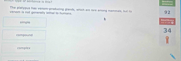 Which type of sentence is this? answered Questions
The platypus has venom-producing glands, which are rare among mammals, but its 92
venom is not generally lethal to humans.
SmartScore
simple mue of 100 0
34
compound
complex