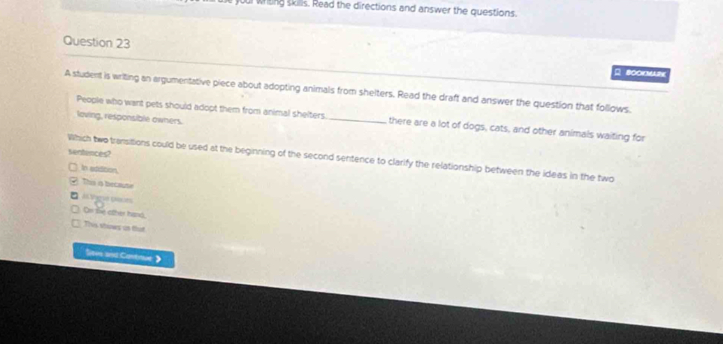 youl writing skills. Read the directions and answer the questions
Question 23
BOCKMARK
A student is writing an argumentative piece about adopting animals from shelters. Read the draft and answer the question that follows.
People who want pets should adopt them from animal shelters _there are a lot of dogs, cats, and other animals waiting for
loving, responsible owners.
sentences?
Which two transittions could be used at the beginning of the second sentence to clarify the relationship between the ideas in the two
In addition
This a becaute
às Vagus ennes
On the other hand,
This shines as that
Sievs and Cantnue 》