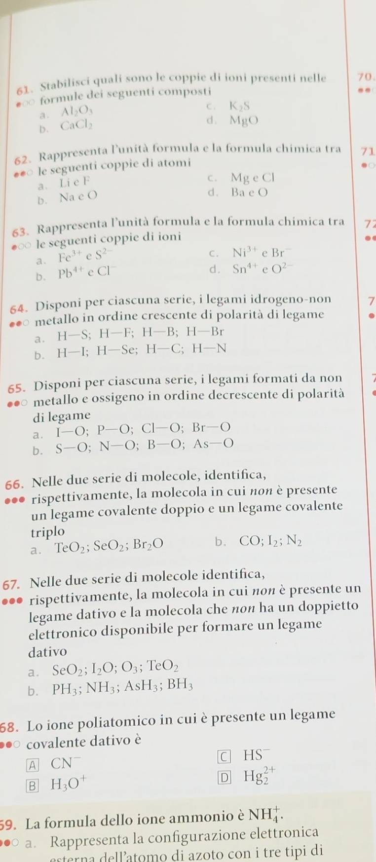 Stabilisci quali sono le coppie di ioni presenti nelle 70
frm ule dei seguenti composti
..
a . Al_2O_3
C . K_2S
b. CaCl_2
d . MgO
62. Rappresenta lunità formula e la formula chimica tra 71
**○ le seguenti coppie di atomi
● ○
a. Li e F
c. Mg e Cl
b. Na c O
d. Ba e O
63. Rappresenta l’unità formula e la formula chímica tra 77
∞ le seguenti coppie di ioni .
a. Fe^(3+)eS^(2-)
C. Ni^(3+) e Br^-
b. Pb^(4+)eCl^-
d. Sn^(4+) O^(2-)
64. Disponi per ciascuna serie, i legami idrogeno-non 7
o metallo in ordine crescente di polarità di legame .
a. H-S;H-F;H-B;H-Br
b. H-I;H-Se;H-C;H-N
65. Disponi per ciascuna serie, i legami formati da non
。 metallo e ossigeno in ordine decrescente di polarità
di legame
a. I-O;P-O;Cl-O;Br-O
b. S-O;N-O;B-O;As-O
66. Nelle due serie di molecole, identifica,
rispettivamente, la molecola in cui nοn è presente
un legame covalente doppio e un legame covalente
triplo
a. TeO_2;SeO_2;Br_2O b. CO;I_2;N_2
67. Nelle due serie di molecole identifica,
rispettivamente, la molecola in cui nοn è presente un
legame dativo e la molecola che ñоn ha un doppietto
elettronico disponibile per formare un legame
dativo
a. SeO_2;I_2O;O_3;TeO_2
b. PH_3;NH_3;AsH_3;BH_3
58. Lo ione poliatomico in cui è presente un legame
covalente dativo è
A CN^-
C HS^-
B H_3O^+
D Hg_2^(2+)
59. La formula dello ione ammonio è NH_4^+.
●○ a. Rappresenta la configurazione elettronica
esterna dell atomo di azoto con i tre tipi di