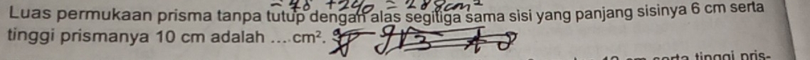 Luas permukaan prisma tanpa tutup dengan alas segiliga sama sisi yang panjang sisinya 6 cm serta 
tinggi prismanya 10 cm adalah .... cm^2