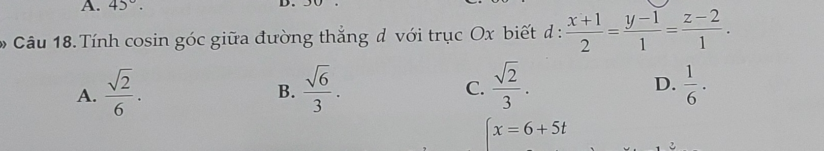 A. 45°. 
D
Câu 18. Tính cosin góc giữa đường thắng d với trục Ox biết d :  (x+1)/2 = (y-1)/1 = (z-2)/1 .
A.  sqrt(2)/6 .
B.  sqrt(6)/3 .  sqrt(2)/3 .  1/6 ·
C.
D.
(x=6+5t