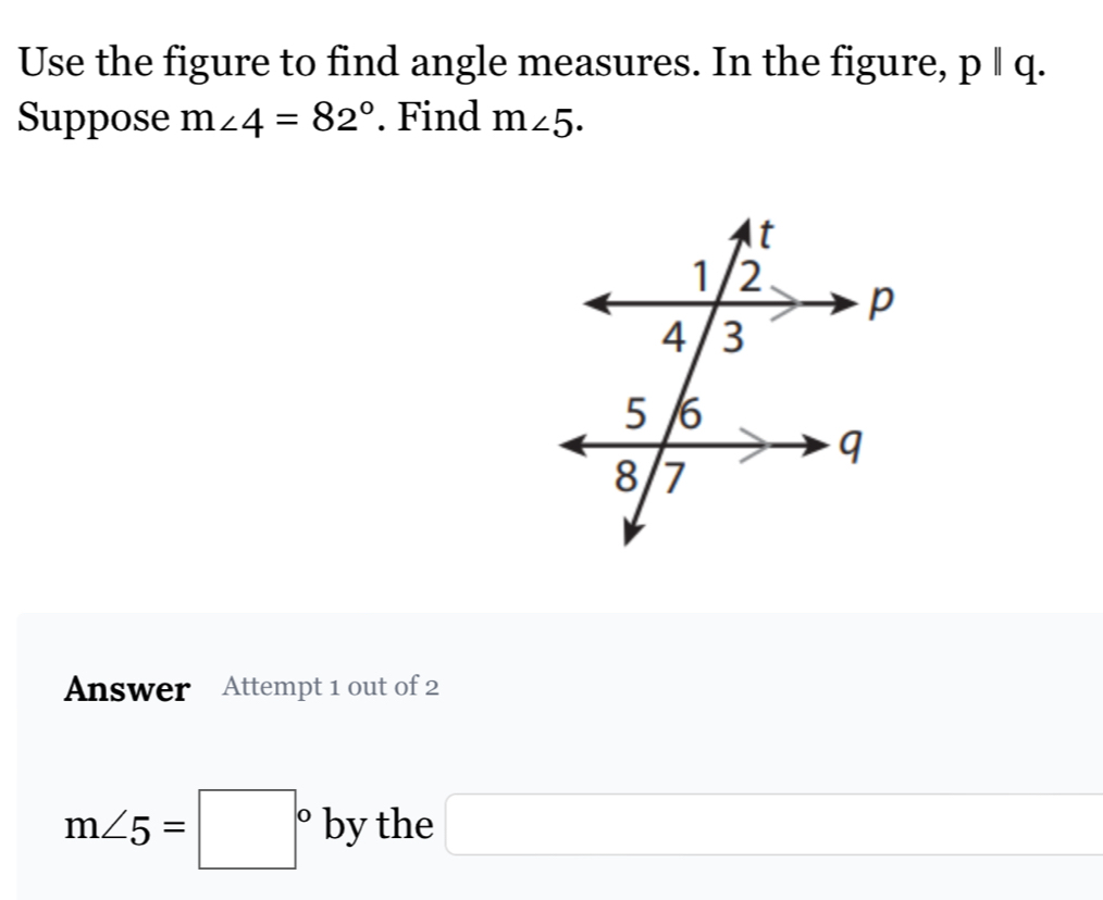 Use the figure to find angle measures. In the figure, pparallel q. 
Suppose m∠ 4=82°. Find m∠ 5. 
Answer Attempt 1 out of 2
m∠ 5=□° by the □