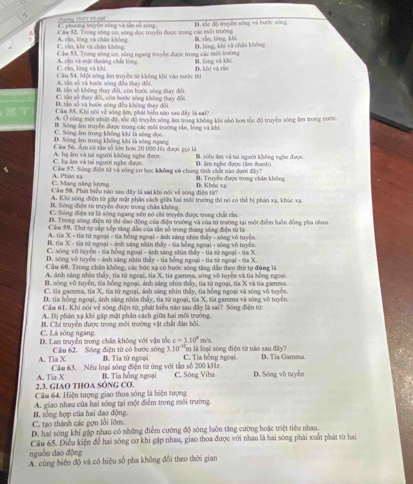Trường THPT Vô Giữ
C. phương truyền sóng và tần số sóng D. tốc độ truyền sóng và bước sóng
a Câu 52. Trong sóng cơ, sóng đọc truyền được trong các môi trường
A. răn, lǒng và chân không B. rắn, lỏng, khí
C. rằn, khí và chân không. D. lông, khí và chân không
Câu 53. Trong sóng cơ, sóng ngang truyền được trong các môi trường
A. răn và mặt thoáng chất lỏng
C. rắn, lóng và khí D. khí và rǎn B. lòng và khí
Câu 54. Một sóng âm truyền từ không khi vào nước thì
A. tần số và bước sóng đều thay đổi.
B. tần số không thay đổi, còn bước sóng thay đổi.
C. tần số thay đổi, còn bước sóng không thay đổi.
D. tần số và bước sóng đều không thay đổi
Câu 55. Khi nói về sóng âm, phát biểu nào sau đây là sai?
A. Ở cùng một nhiệt độ, tốc độ truyền sóng âm trong không khí nhỏ hơn tốc độ truyền sóng âm trong nước.
B. Sóng âm truyền được trong các môi trường răn, lỏng và khi.
C. Sóng âm trong không khí là sóng dọc.
D. Sóng âm trong không khí là sóng ngang
Câu 56. Âm có tần số lớn hơn 20 000 Hz được gọi là
A. hạ âm và tai người không nghe được. B. siêu âm và tai người không nghe được.
C. hạ âm và tai người nghe được. D. âm nghe được (âm thanh).
Cầu 57. Sóng điện từ và sóng cơ học không có chung tính chất nào dưới đây?
A. Phản xạ B. Truyền được trong chân không
C. Mang năng lượng. D. Khúc xạ.
Câu 58. Phát biểu nào sau đây là sai khi nói về sóng điện từ?
A. Khi sóng điện từ gặp mặt phân cách giữa hai môi trường thì nó có thể bị phản xạ, khúc xạ.
B. Sóng điện từ truyền được trong chân không.
C. Sóng điện từ là sóng ngang nên nó chỉ truyền được trong chất răn.
D. Trong sóng diện từ thì dao động của điện trường và của từ trường tại một điểm luôn đồng pha nhau.
Câu 59. Thứ tự sắp xếp tăng dần của tần số trong thang sóng điện từ là
A. tia X - tia tử ngoại - tia hồng ngoại - ánh sáng nhìn thấy - sóng vô tuyên
B. tỉa X - tia tử ngoại - ánh sáng nhìn thầy - tia hồng ngoại - sóng vô tuyển
C. sóng vô tuyến - tia hồng ngoại - ánh sáng nhìn thấy - tia tử ngoại - tia X.
D. sóng vô tuyến - ánh sáng nhìn thấy - tia hồng ngoại - tia từ ngoại - tia X.
Câu 60. Trong chân không, các bức xạ có bước sóng tăng dần theo thứ tự đúng là
A. ánh sáng nhìn thấy, tia tử ngoại, tia X, tia gamma, sóng vô tuyến và tia hồng ngoại.
B. sóng vô tuyến, tia hồng ngoại, ánh sáng nhìn thấy, tia tử ngoại, tia X và tia gamma.
C. tia gamma, tia X, tia tử ngoại, ánh sáng nhìn thấy, tia hồng ngoại và sóng vô tuyến.
D. tia hồng ngoại, ánh sáng nhìn thấy, tia từ ngoại, tia X, tia gamma và sóng vô tuyến.
Câu 61. Khi nói về sóng điện từ, phát biểu nào sau đây là sai? Sóng điện từ:
A. Bị phản xạ khi gặp mặt phân cách giữa hai môi trường.
B. Chỉ truyền được trong môi trường vật chất dàn hồi.
C. Là sóng ngang.
D. Lan truyền trong chân không với vận tốc c=3.10^8m/s.
Câu 62. Sóng điện từ có bước sóng 3.10^(-10) m là loại sóng điện từ nào sau đây?
A. Tia X. B. Tia tử ngoại. C. Tia hồng ngoại. D. Tia Gamma.
Câu 63. Nêu loại sóng điện từ ứng với tần số 200 kHz
A. Tia X B. Tia hồng ngoại C. Sóng Viba D. Sóng vô tuyến
2.3. GIAO THOA SÓNG Cơ.
Câu 64. Hiện tượng giao thoa sóng là hiện tượng
A. giao nhau của hai sóng tại một điểm trong môi trường.
B. tổng hợp của hai dao động.
C. tạo thành các gợn lồi lõm.
D. hai sóng khi gặp nhau có những điểm cường độ sóng luôn tăng cường hoặc triệt tiêu nhau.
Câu 65. Điều kiện đề hai sóng cơ khi gặp nhau, giao thoa được với nhau là hai sóng phải xuất phát từ hai
nguồn dao động
A. cùng biên độ và có hiệu số pha không đổi theo thời gian