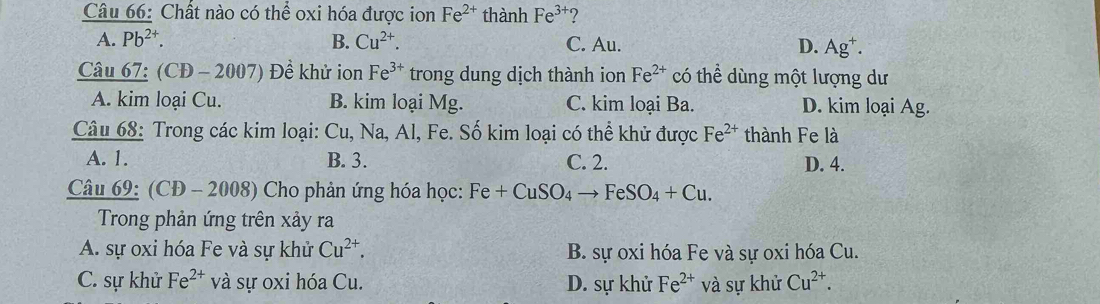 Chất nào có thể oxi hóa được ion Fe^(2+) thành Fe^(3+) ?
A. Pb^(2+). B. Cu^(2+). C. Au. D. Ag^+. 
Câu 67: (CĐ -2007) Đề khử ion Fe^(3+) trong dung dịch thành ion Fe^(2+) có thể dùng một lượng dư
A. kim loại Cu. B. kim loại Mg. C. kim loại Ba. D. kim loại Ag.
Câu 68: Trong các kim loại: Cu, Na, Al, Fe. Số kim loại có thể khử được Fe^(2+) thành Fe là
A. 1. B. 3. C. 2. D. 4.
Câu 69: (CĐ - 2008) Cho phản ứng hóa học: Fe+CuSO_4to FeSO_4+Cu. 
Trong phản ứng trên xảy ra
A. sự oxi hóa Fe và sự khử Cu^(2+). B. sự oxi hóa Fe và sự oxi hóa Cu.
C. sự khử Fe^(2+) và sự oxi hóa Cu. D. sự khử Fe^(2+) và sự khử Cu^(2+).