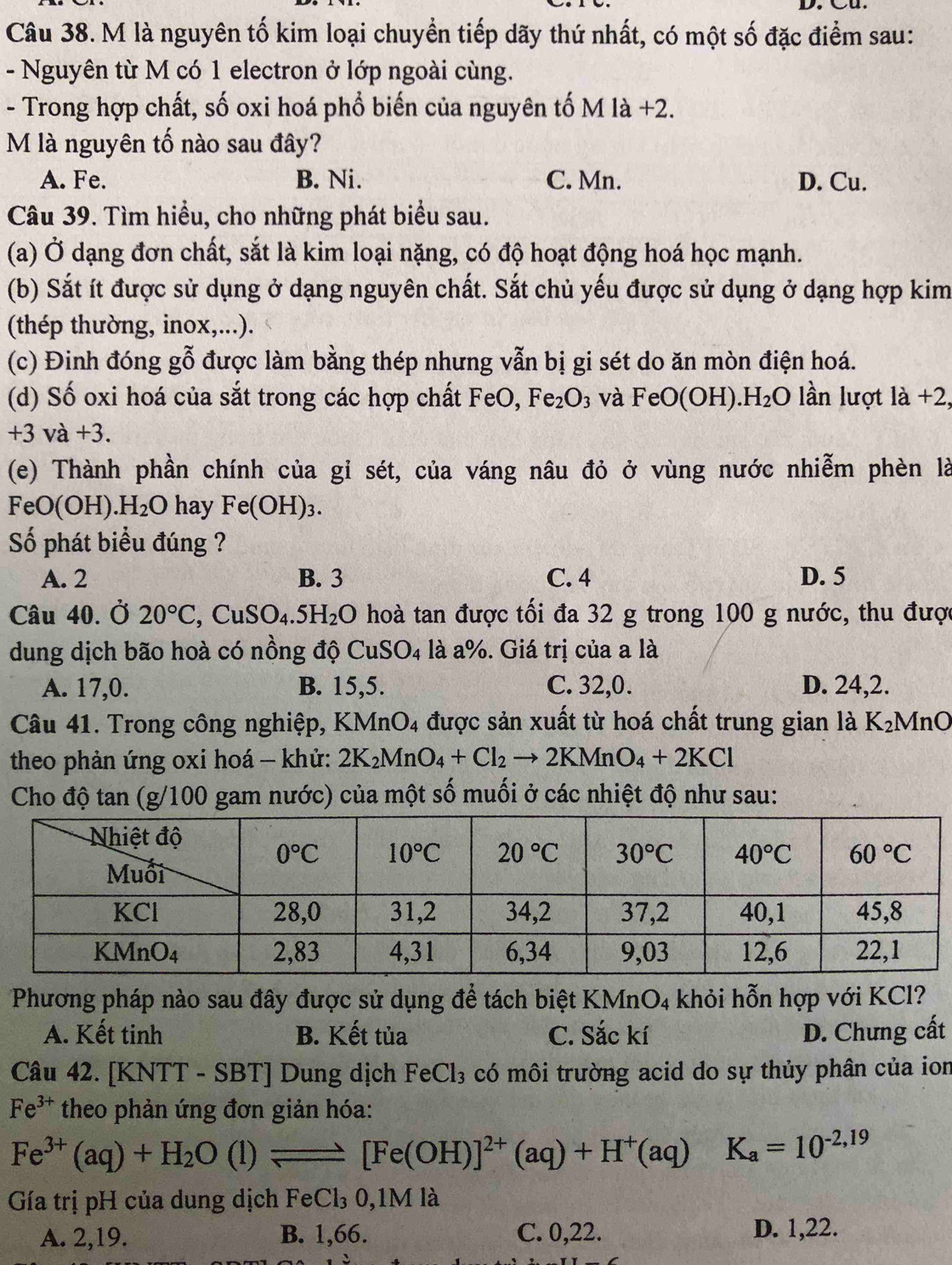 là nguyên tố kim loại chuyển tiếp dãy thứ nhất, có một số đặc điểm sau:
- Nguyên từ M có 1 electron ở lớp ngoài cùng.
- Trong hợp chất, số oxi hoá phổ biến của nguyên tố M là +2.
M là nguyên tố nào sau đây?
A. Fe. B. Ni. C. Mn. D. Cu.
Câu 39. Tìm hiểu, cho những phát biểu sau.
(a) Ở dạng đơn chất, sắt là kim loại nặng, có độ hoạt động hoá học mạnh.
(b) Sắt ít được sử dụng ở dạng nguyên chất. Sắt chủ yếu được sử dụng ở dạng hợp kim
(thép thường, inox,...).
(c) Đinh đóng gỗ được làm bằng thép nhưng vẫn bị gi sét do ăn mòn điện hoá.
(d) Số oxi hoá của sắt trong các hợp chất FeO, Fe_2O_3 và FeO(OH).H_2O lần lượt là +2,
+3va+3.
(e) Thành phần chính của gỉ sét, của váng nâu đỏ ở vùng nước nhiễm phèn là
FeO(O) H)..H_2O hay Fe(OH)_3.
Số phát biểu đúng ?
A. 2 B. 3 C. 4 D. 5
Câu 40. Ở 20°C,CuSO_4.5H_2O hoà tan được tối đa 32 g trong 100 g nước, thu được
dung dịch bão hoà có nồng độ CuSO_4 là a%. Giá trị của a là
A. 17,0. B. 15,5. C. 32,0. D. 24,2.
Câu 41. Trong công nghiệp, KMnO₄ được sản xuất từ hoá chất trung gian là K₂MnO
theo phản ứng oxi hoá - khử: 2K_2MnO_4+Cl_2to 2KMnO_4+2KCl
Cho độ tan (g/100 gam nước) của một số muối ở các nhiệt độ như sau:
Phương pháp nào sau đây được sử dụng để tách biệt KMnO₄ khỏi hỗn hợp với KCl?
A. Kết tinh B. Kết tủa C. Sắc kí D. Chưng cất
Câu 42. [KNTT - SBT] Dung dịch FeCl_3 có môi trường acid do sự thủy phân của ion
Fe^(3+) theo phản ứng đơn giản hóa:
Fe^(3+)(aq)+H_2O(l)leftharpoons [Fe(OH)]^2+(aq)+H^+(aq) K_a=10^(-2,19)
Gía trị pH của dung dịch Fe( 3 0,1M là
A. 2,19. B. 1,66. C. 0,22. D. 1,22.