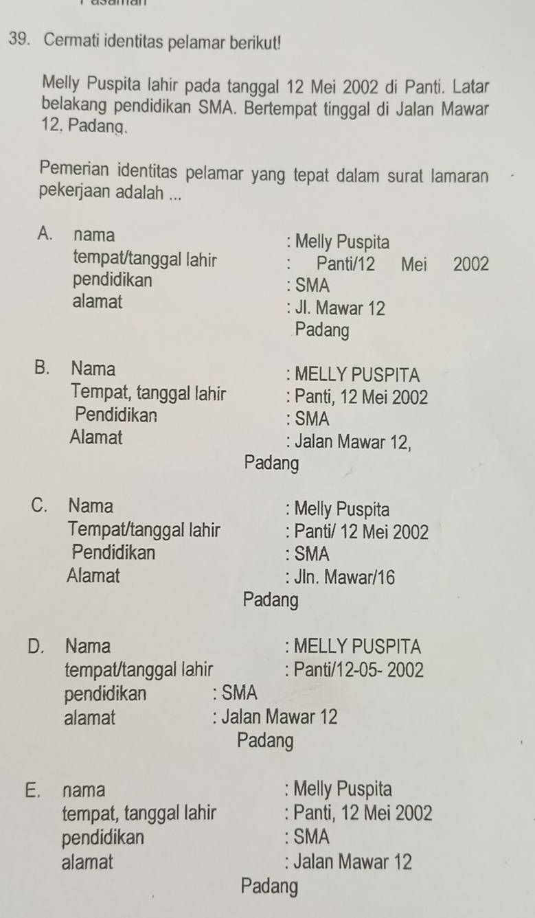 Cermati identitas pelamar berikut!
Melly Puspita lahir pada tanggal 12 Mei 2002 di Panti. Latar
belakang pendidikan SMA. Bertempat tinggal di Jalan Mawar
12, Padang.
Pemerian identitas pelamar yang tepat dalam surat lamaran
pekerjaan adalah ...
A. nama Melly Puspita
tempat/tanggal lahir Panti/12 Mei 2002
pendidikan SMA
alamat JI. Mawar 12
Padang
B. Nama : MELLY PUSPITA
Tempat, tanggal lahir : Panti, 12 Mei 2002
Pendidikan : SMA
Alamat : Jalan Mawar 12,
Padang
C. Nama : Melly Puspita
Tempat/tanggal lahir : Panti/ 12 Mei 2002
Pendidikan : SMA
Alamat : JIn. Mawar/ 16
Padang
D. Nama : MELLY PUSPITA
tempat/tanggal lahir : Panti/12-05- 2002
pendidikan : SMA
alamat Jalan Mawar 12
Padang
E. nama : Melly Puspita
tempat, tanggal lahir : Panti, 12 Mei 2002
pendidikan : SMA
alamat : Jalan Mawar 12
Padang