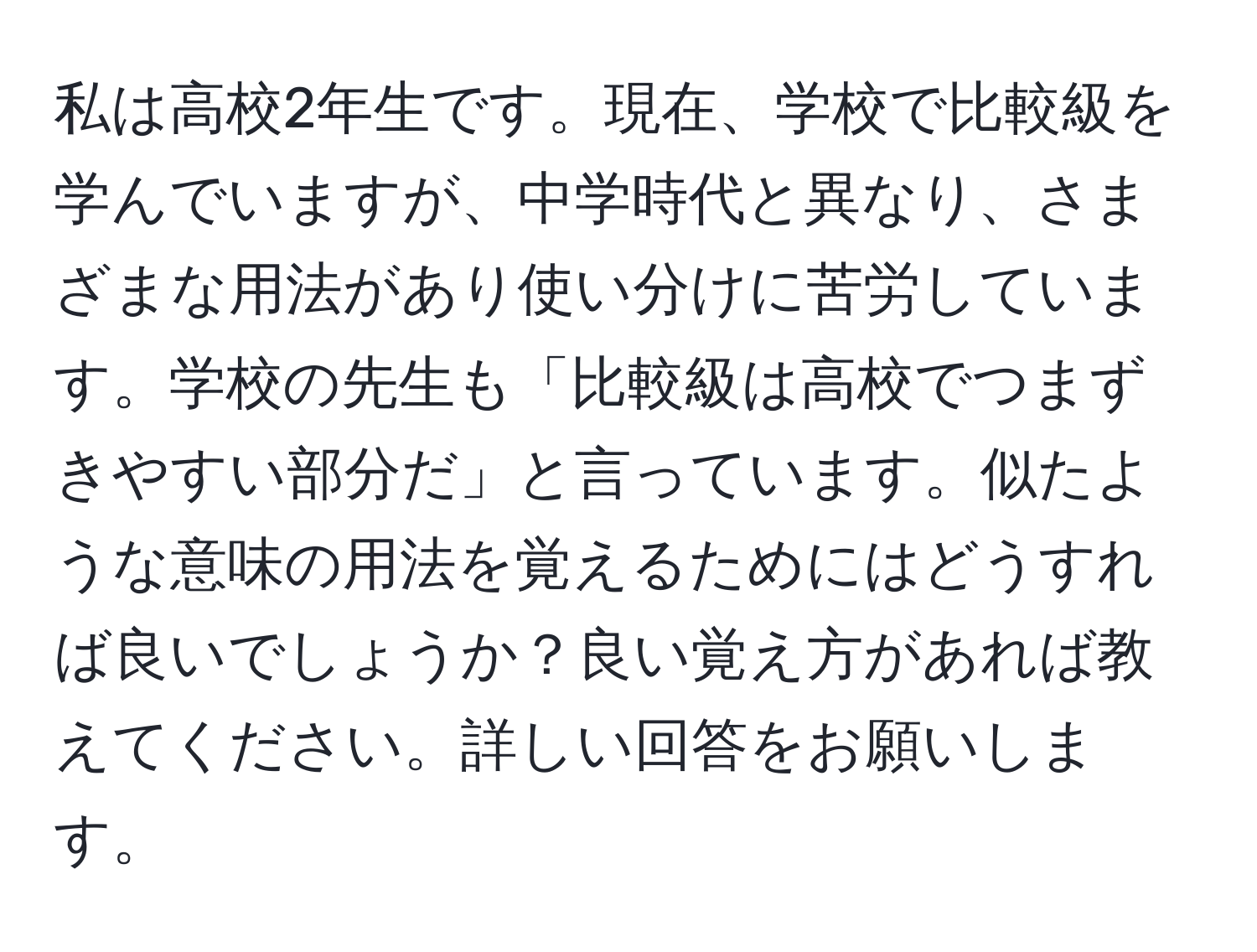 私は高校2年生です。現在、学校で比較級を学んでいますが、中学時代と異なり、さまざまな用法があり使い分けに苦労しています。学校の先生も「比較級は高校でつまずきやすい部分だ」と言っています。似たような意味の用法を覚えるためにはどうすれば良いでしょうか？良い覚え方があれば教えてください。詳しい回答をお願いします。