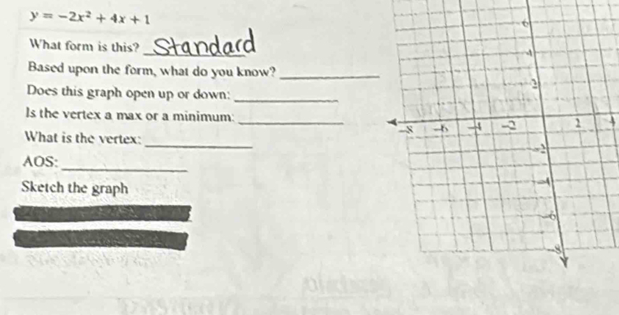 y=-2x^2+4x+1
_ 
What form is this? 
Based upon the form, what do you know?_ 
Does this graph open up or down:_ 
Is the vertex a max or a minimum: _4 
What is the vertex: 
_ 
_ 
AOS: 
Sketch the graph