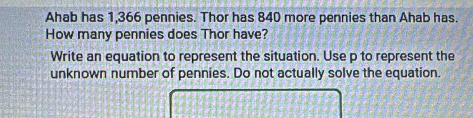 Ahab has 1,366 pennies. Thor has 840 more pennies than Ahab has. 
How many pennies does Thor have? 
Write an equation to represent the situation. Use p to represent the 
unknown number of pennies. Do not actually solve the equation.