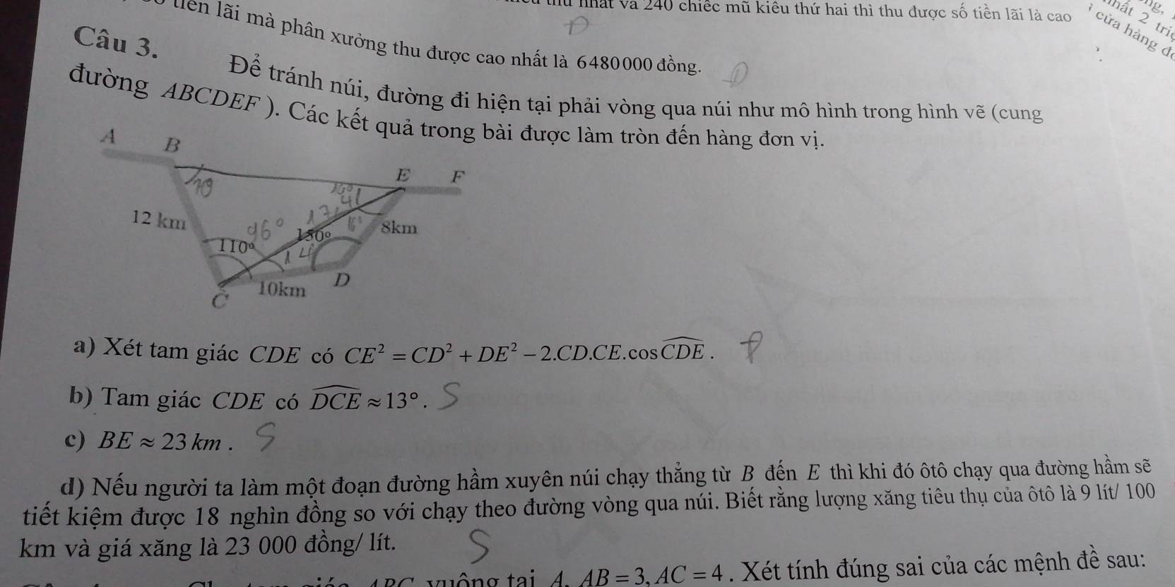 mg, 
ất 2 tri 
tu nhất và 240 chiếc mũ kiều thứ hai thì thu được số tiền lãi là cao cửa hàng d 
Câu 3. 
y tên lãi mà phân xưởng thu được cao nhất là 6480000 đồng 
Để tránh núi, đường đi hiện tại phải vòng qua núi như mô hình trong hình vẽ (cung 
đường ABCDEF ). Các kết quả trong bài được làm tròn đến hàng đơn vị. 
a) Xét tam giác CDE có CE^2=CD^2+DE^2-2.CD.CE.cos widehat CDE. 
b) Tam giác CDE có widehat DCEapprox 13°
c) BEapprox 23km
d) Nếu người ta làm một đoạn đường hầm xuyên núi chạy thẳng từ B đến E thì khi đó ôtô chạy qua đường hầm sẽ 
tiết kiệm được 18 nghìn đồng so với chạy theo đường vòng qua núi. Biết rằng lượng xăng tiêu thụ của ôtô là 9 lít/ 100
km và giá xăng là 23 000 đồng/ lít. 
xuông tai 4 AB=3, AC=4. Xét tính đúng sai của các mệnh đề sau: