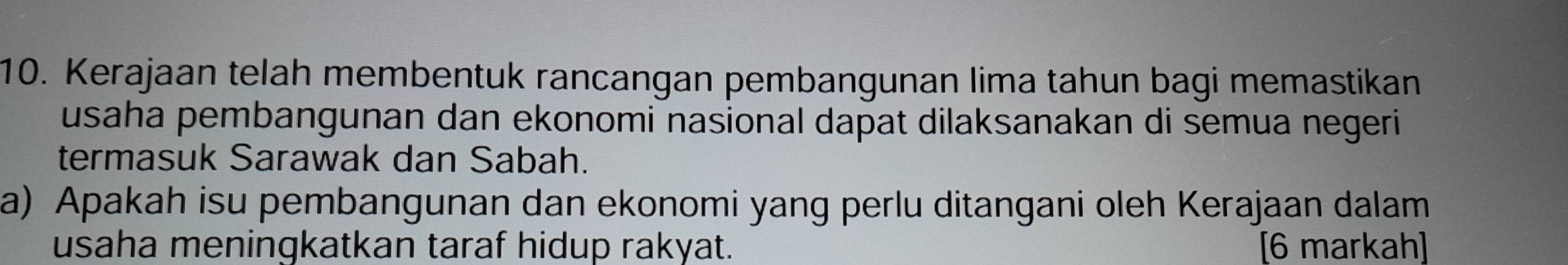 Kerajaan telah membentuk rancangan pembangunan lima tahun bagi memastikan 
usaha pembangunan dan ekonomi nasional dapat dilaksanakan di semua negeri 
termasuk Sarawak dan Sabah. 
a) Apakah isu pembangunan dan ekonomi yang perlu ditangani oleh Kerajaan dalam 
usaha meningkatkan taraf hidup rakyat. [6 markah]