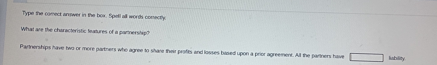 Type the correct answer in the box. Spell all words correctly. 
What are the characteristic features of a partnership? 
Partnerships have two or more partners who agree to share their profits and losses based upon a prior agreement. All the partners have liability.