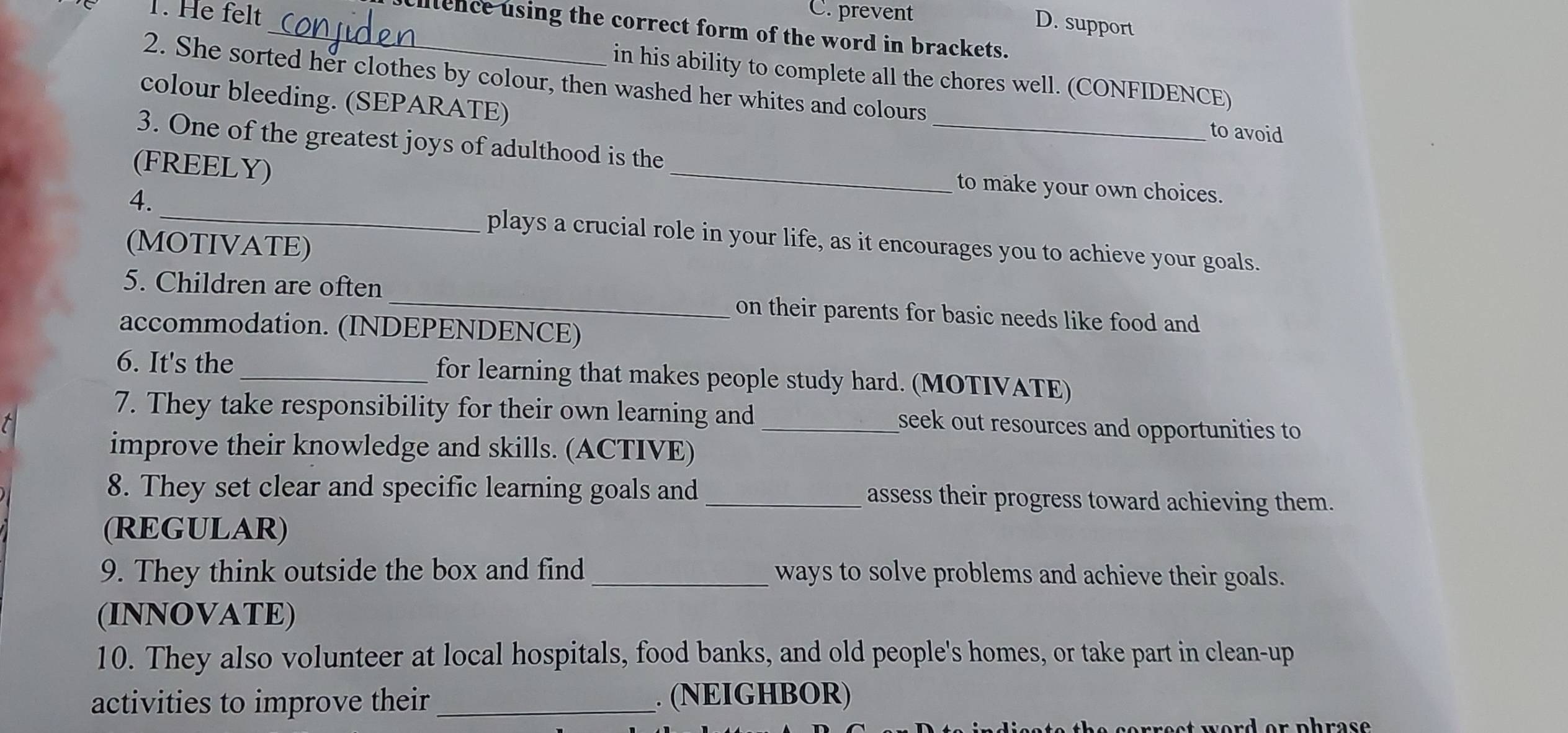 He felt C. prevent
D. support
_ciitence using the correct form of the word in brackets.
in his ability to complete all the chores well. (CONFIDENCE)
2. She sorted her clothes by colour, then washed her whites and colours
_
colour bleeding. (SEPARATE)
to avoid
3. One of the greatest joys of adulthood is the
(FREELY)
_
to make your own choices.
4. plays a crucial role in your life, as it encourages you to achieve your goals.
(MOTIVATE)
5. Children are often _on their parents for basic needs like food and
accommodation. (INDEPENDENCE)
6. It's the _for learning that makes people study hard. (MOTIVATE)
7. They take responsibility for their own learning and _seek out resources and opportunities to
improve their knowledge and skills. (ACTIVE)
8. They set clear and specific learning goals and_ assess their progress toward achieving them.
(REGULAR)
9. They think outside the box and find _ways to solve problems and achieve their goals.
(INNOVATE)
10. They also volunteer at local hospitals, food banks, and old people's homes, or take part in clean-up
activities to improve their _. (NEIGHBOR)