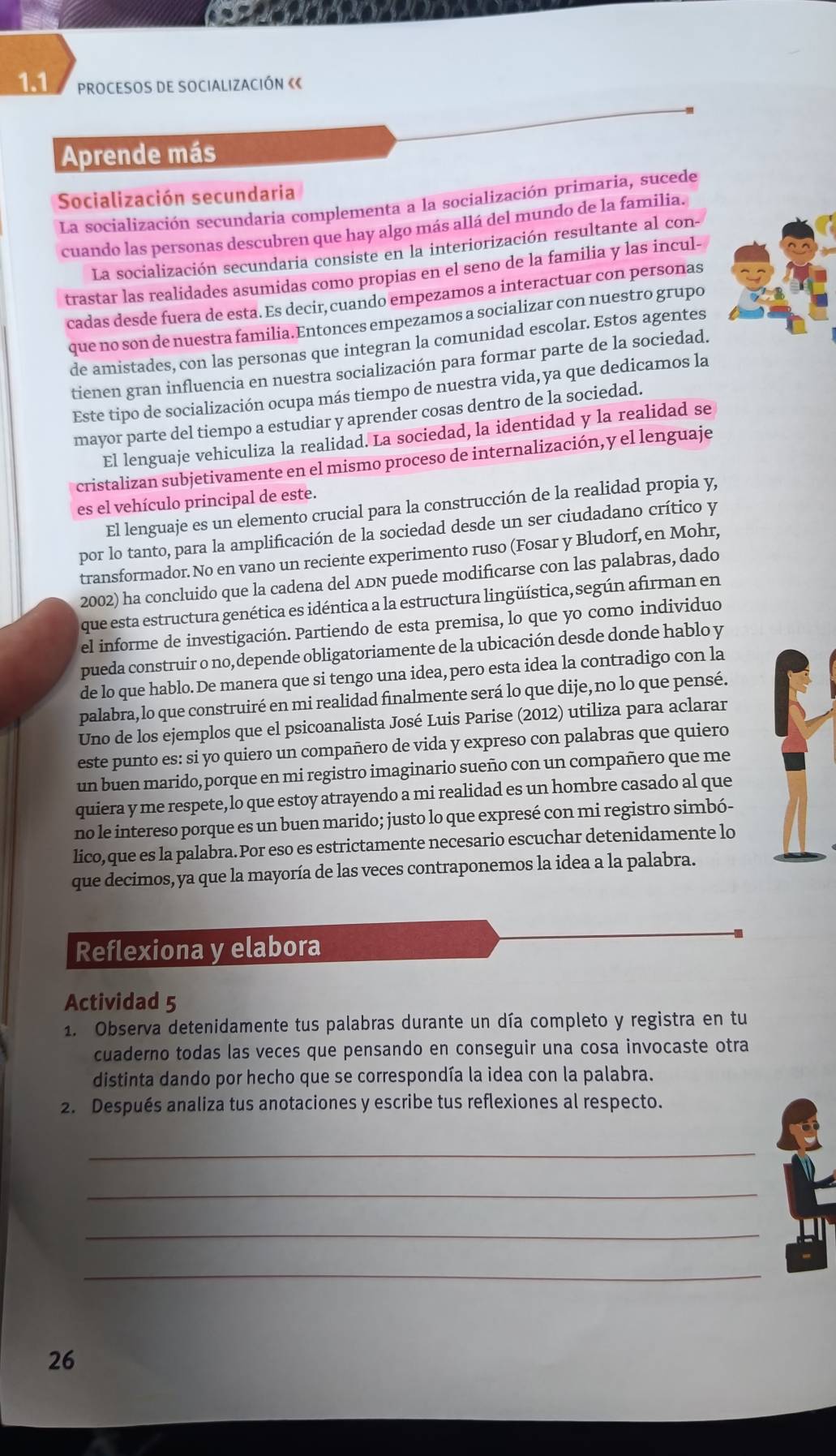 PROCESOS DE SOCIALIZACIÓN «《
Aprende más
Socialización secundaria
La socialización secundaria complementa a la socialización primaria, sucede
cuando las personas descubren que hay algo más allá del mundo de la familia.
La socialización secundaria consiste en la interiorización resultante al con-
trastar las realidades asumidas como propias en el seno de la familia y las incul-
cadas desde fuera de esta. Es decir, cuando empezamos a interactuar con personas
que no son de nuestra familia.Entonces empezamos a socializar con nuestro grupo
de amistades, con las personas que integran la comunidad escolar. Estos agentes
tienen gran influencia en nuestra socialización para formar parte de la sociedad.
Este tipo de socialización ocupa más tiempo de nuestra vida, ya que dedicamos la
mayor parte del tiempo a estudiar y aprender cosas dentro de la sociedad.
El lenguaje vehiculiza la realidad. La sociedad, la identidad y la realidad se
cristalizan subjetivamente en el mismo proceso de internalización, y el lenguaje
es el vehículo principal de este.
El lenguaje es un elemento crucial para la construcción de la realidad propia y,
por lo tanto, para la amplificación de la sociedad desde un ser ciudadano crítico y
transformador. No en vano un reciente experimento ruso (Fosar y Bludorf, en Mohr,
2002) ha concluido que la cadena del ADN puede modificarse con las palabras, dado
que esta estructura genética es idéntica a la estructura lingüística, según afirman en
el informe de investigación. Partiendo de esta premisa, lo que yo como individuo
pueda construir o no, depende obligatoriamente de la ubicación desde donde hablo y
de lo que hablo. De manera que si tengo una idea, pero esta idea la contradigo con la
palabra, lo que construiré en mi realidad finalmente será lo que dije, no lo que pensé.
Uno de los ejemplos que el psicoanalista José Luis Parise (2012) utiliza para aclarar
este punto es: si yo quiero un compañero de vida y expreso con palabras que quiero
un buen marido, porque en mi registro imaginario sueño con un compañero que me
quiera y me respete, lo que estoy atrayendo a mi realidad es un hombre casado al que
no le intereso porque es un buen marido; justo lo que expresé con mi registro simbó-
lico,que es la palabra. Por eso es estrictamente necesario escuchar detenidamente lo
que decimos, ya que la mayoría de las veces contraponemos la idea a la palabra.
Reflexiona y elabora
Actividad 5
1. Observa detenidamente tus palabras durante un día completo y registra en tu
cuaderno todas las veces que pensando en conseguir una cosa invocaste otra
distinta dando por hecho que se correspondía la idea con la palabra.
2. Después analiza tus anotaciones y escribe tus reflexiones al respecto.
_
_
_
_
26