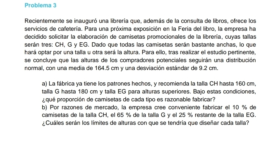 Problema 3 
Recientemente se inauguró una librería que, además de la consulta de libros, ofrece los 
servicios de cafetería. Para una próxima exposición en la Feria del libro, la empresa ha 
decidido solicitar la elaboración de camisetas promocionales de la librería, cuyas tallas 
serán tres: CH, G y EG. Dado que todas las camisetas serán bastante anchas, lo que 
hará optar por una talla u otra será la altura. Para ello, tras realizar el estudio pertinente, 
se concluye que las alturas de los compradores potenciales seguirán una distribución 
normal, con una media de 164.5 cm y una desviación estándar de 9.2 cm. 
a) La fábrica ya tiene los patrones hechos, y recomienda la talla CH hasta 160 cm, 
talla G hasta 180 cm y talla EG para alturas superiores. Bajo estas condiciones, 
¿qué proporción de camisetas de cada tipo es razonable fabricar? 
b) Por razones de mercado, la empresa cree conveniente fabricar el 10 % de 
camisetas de la talla CH, el 65 % de la talla G y el 25 % restante de la talla EG. 
¿Cuáles serán los límites de alturas con que se tendría que diseñar cada talla?