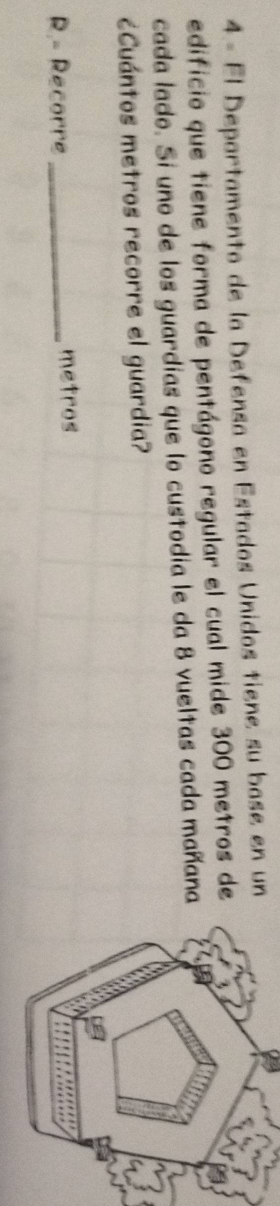 El Departamento de la Defensa en Estados Unidos tiene su base en un 
edificio que tiene forma de pentágono regular el cual mide 300 metros de 
cada lado. Si uno de los guardias que lo custodia le da 8 vueltas cada mañana 
¿Cuántos metros recorre el guardia? 
R.- Recorre _metros