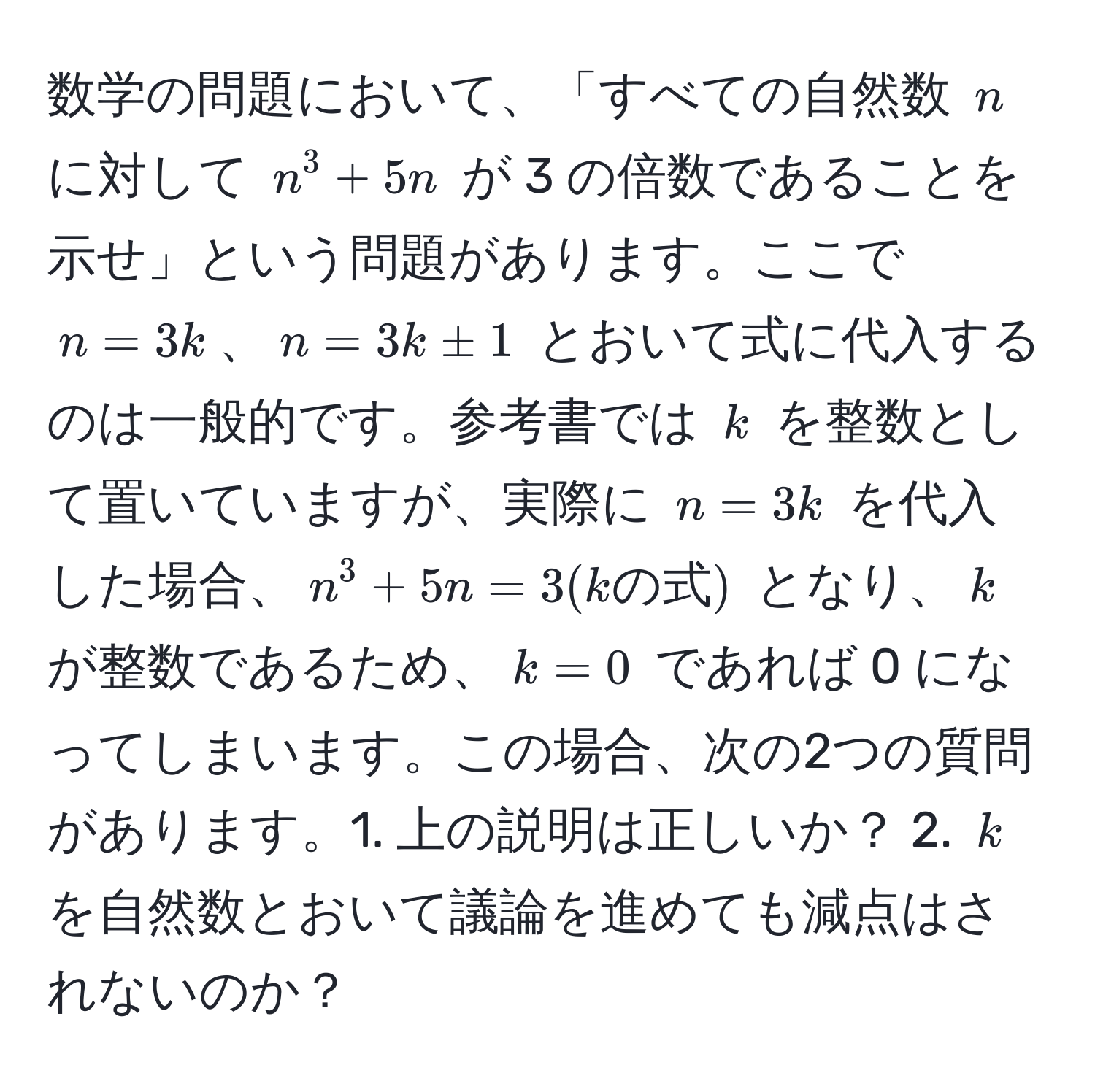 数学の問題において、「すべての自然数 $n$ に対して $n^3 + 5n$ が 3 の倍数であることを示せ」という問題があります。ここで $n=3k$、$n=3k ± 1$ とおいて式に代入するのは一般的です。参考書では $k$ を整数として置いていますが、実際に $n=3k$ を代入した場合、$n^3 + 5n = 3(kの式)$ となり、$k$ が整数であるため、$k=0$ であれば 0 になってしまいます。この場合、次の2つの質問があります。1. 上の説明は正しいか？ 2. $k$ を自然数とおいて議論を進めても減点はされないのか？