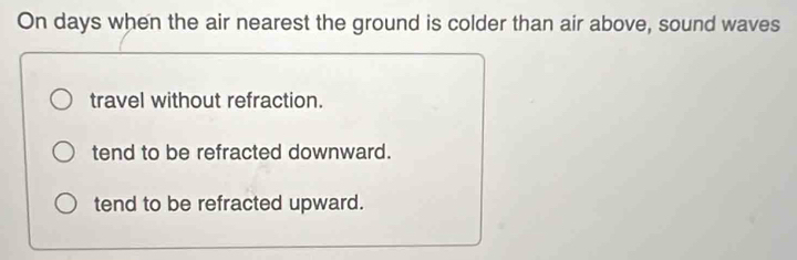 On days when the air nearest the ground is colder than air above, sound waves
travel without refraction.
tend to be refracted downward.
tend to be refracted upward.