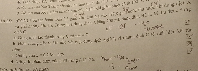 B T ách được KCI khối đung tị
c. Độ tan của NaCl tăng nhanh khi tăng nhiệt độ từ 0^-C
đ. Độ tan của KCl giảm nhanh hơn của NaCl khi giảm nhiệt độ từ 1C
âu 25: (CCG) Hòa tan hoàn toàn 2,3 gam kim loại Na vào 197, 8 gan nước thu được khí dung dịch A
và giải phóng khí H_2. Trung hòa dung dịch A bằng 200 mL dung dịch HCl x M thu được dung
dịch C.
a. Dung dịch tạo thành trong C có p I=7. 
b. Hiện tượng xảy ra khi nhỏ vài giọt dung dịch AgNO_3 vào dung dịch C sẽ xuất hiện kết tủa
trắng.
c. Giá trị của x=0,2M
d. Nồng độ phần trăm của chất trong A là 2%.
Trắc nghiêm trả lời ngắn