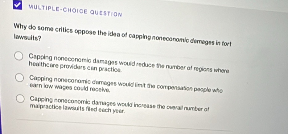 MULTIPLE-CHOICE QUESTION
Why do some critics oppose the idea of capping noneconomic damages in tort
lawsuits?
Capping noneconomic damages would reduce the number of regions where
healthcare providers can practice.
Capping noneconomic damages would limit the compensation people who
earn low wages could receive.
Capping noneconomic damages would increase the overall number of
malpractice lawsuits filed each year.