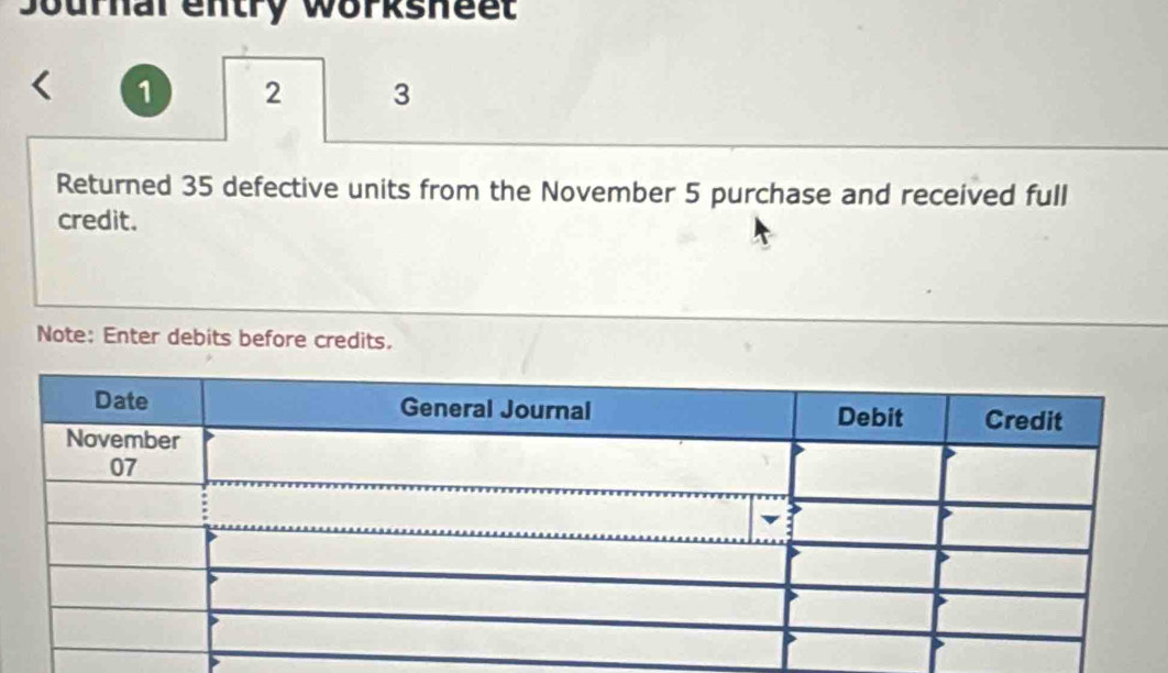 Journal entry worksheet 
1 2 3 
Returned 35 defective units from the November 5 purchase and received full 
credit. 
Note: Enter debits before credits.