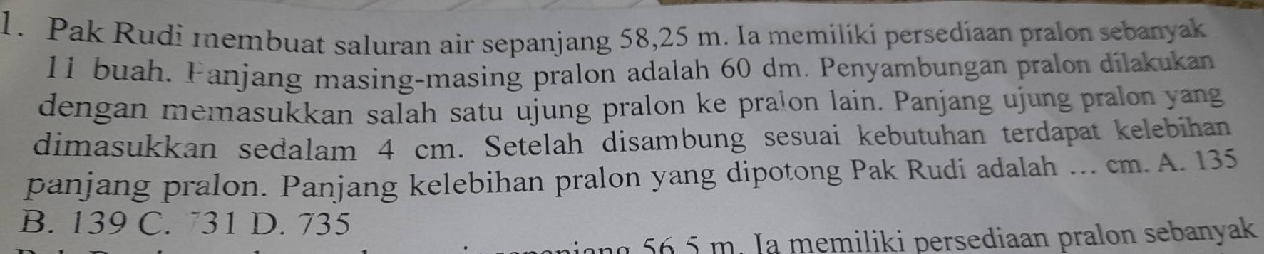 Pak Rudi membuat saluran air sepanjang 58,25 m. Ia memiliki persediaan pralon sebanyak
11 buah. Fanjang masing-masing pralon adalah 60 dm. Penyambungan pralon dilakukan
dengan memasukkan salah satu ujung pralon ke pralon lain. Panjang ujung pralon yang
dimasukkan sedalam 4 cm. Setelah disambung sesuai kebutuhan terdapat kelebihan
panjang pralon. Panjang kelebihan pralon yang dipotong Pak Rudi adalah ... cm. A. 135
B. 139 C. 731 D. 735
an g 6.5 m. Ia memiliki persediaan pralon sebanyak