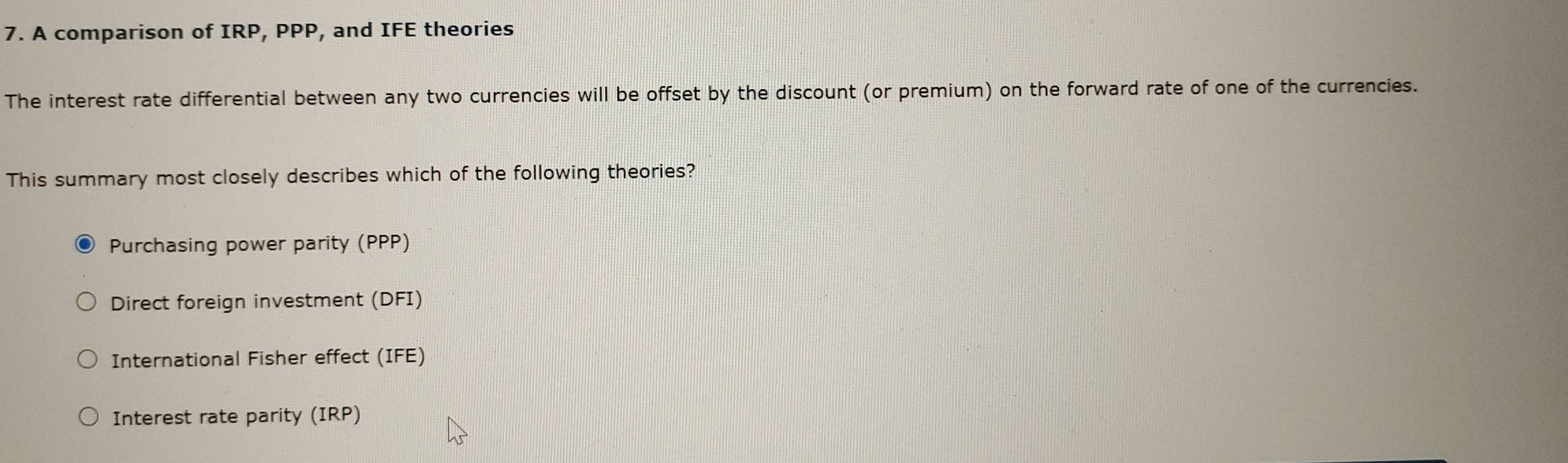 A comparison of IRP, PPP, and IFE theories
The interest rate differential between any two currencies will be offset by the discount (or premium) on the forward rate of one of the currencies.
This summary most closely describes which of the following theories?
Purchasing power parity (PPP)
Direct foreign investment (DFI)
International Fisher effect (IFE)
Interest rate parity (IRP)