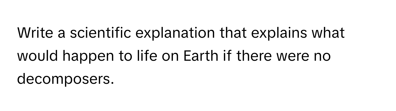 Write a scientific explanation that explains what would happen to life on Earth if there were no decomposers.