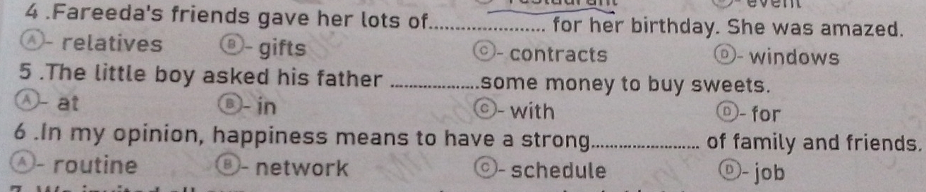4 .Fareeda's friends gave her lots of_ for her birthday. She was amazed.
Ö- relatives Ö- gifts - contracts ⓞ- windows
5 .The little boy asked his father _some money to buy sweets.
Ⓐ- at ®- in ©- with ⓞ- for
6 .In my opinion, happiness means to have a strong_ of family and friends.
Ö- routine ③- network Ö- schedule ⓞ- job