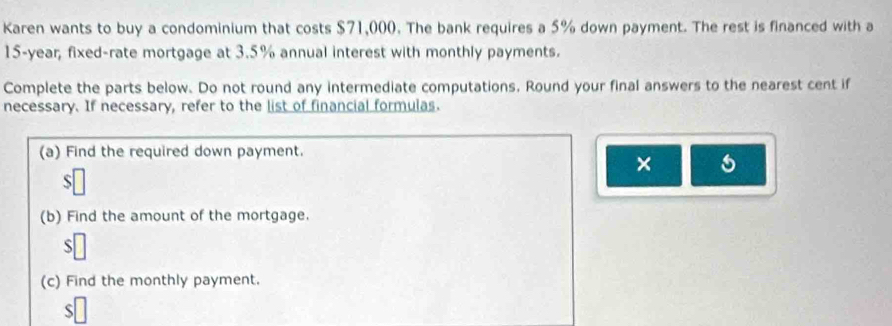 Karen wants to buy a condominium that costs $71,000. The bank requires a 5% down payment. The rest is financed with a
15-year, fixed-rate mortgage at 3.5% annual interest with monthly payments. 
Complete the parts below. Do not round any intermediate computations. Round your final answers to the nearest cent if 
necessary. If necessary, refer to the list of financial formulas. 
(a) Find the required down payment. 
× 
S 
(b) Find the amount of the mortgage. 
S 
(c) Find the monthly payment. 
S