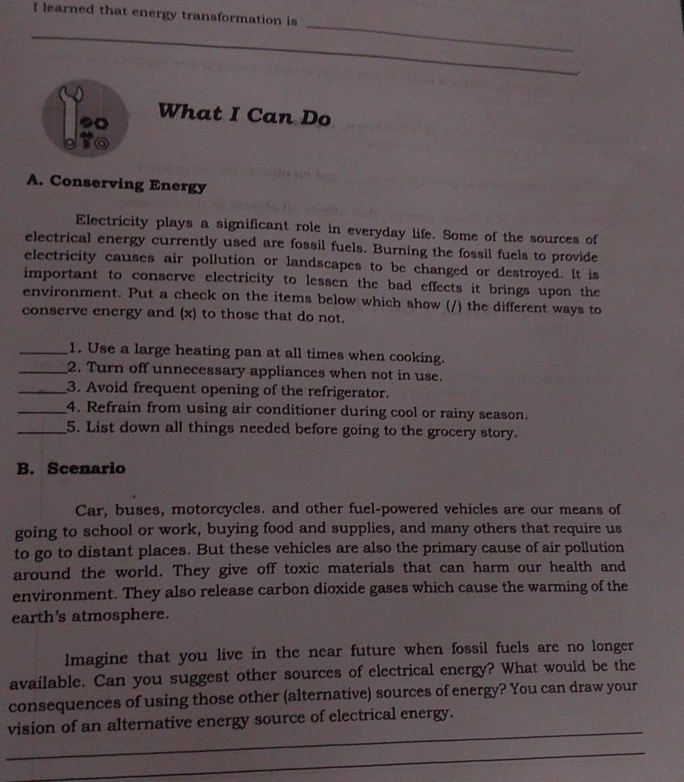 learned that energy transformation is 
_ 
_ 
_ 
What I Can Do 
A. Conserving Energy 
Electricity plays a significant role in everyday life. Some of the sources of 
electrical energy currently used are fossil fuels. Burning the fossil fuels to provide 
electricity causes air pollution or landscapes to be changed or destroyed. It is 
important to conserve electricity to lessen the bad effects it brings upon the 
environment. Put a check on the items below which show (/) the different ways to 
conserve energy and (x) to those that do not. 
_1. Use a large heating pan at all times when cooking. 
_2. Turn off unnecessary appliances when not in use. 
_3. Avoid frequent opening of the refrigerator. 
_4. Refrain from using air conditioner during cool or rainy season. 
_5. List down all things needed before going to the grocery story. 
B. Scenario 
Car, buses, motorcycles. and other fuel-powered vehicles are our means of 
going to school or work, buying food and supplies, and many others that require us 
to go to distant places. But these vehicles are also the primary cause of air pollution 
around the world. They give off toxic materials that can harm our health and 
environment. They also release carbon dioxide gases which cause the warming of the 
earth’s atmosphere. 
Imagine that you live in the near future when fossil fuels are no longer 
available. Can you suggest other sources of electrical energy? What would be the 
consequences of using those other (alternative) sources of energy? You can draw your 
_ 
vision of an alternative energy source of electrical energy. 
_