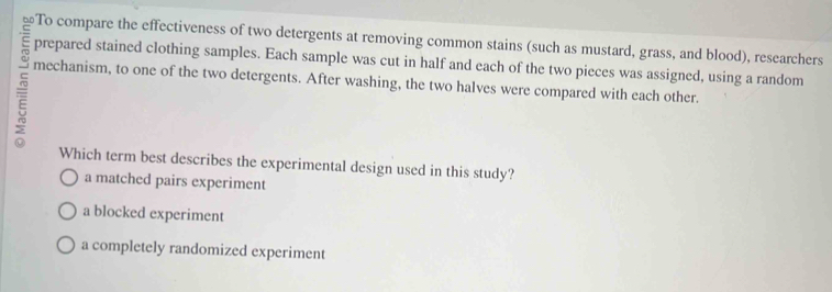 To compare the effectiveness of two detergents at removing common stains (such as mustard, grass, and blood), researchers
prepared stained clothing samples. Each sample was cut in half and each of the two pieces was assigned, using a random
= mechanism, to one of the two detergents. After washing, the two halves were compared with each other.
Which term best describes the experimental design used in this study?
a matched pairs experiment
a blocked experiment
a completely randomized experiment