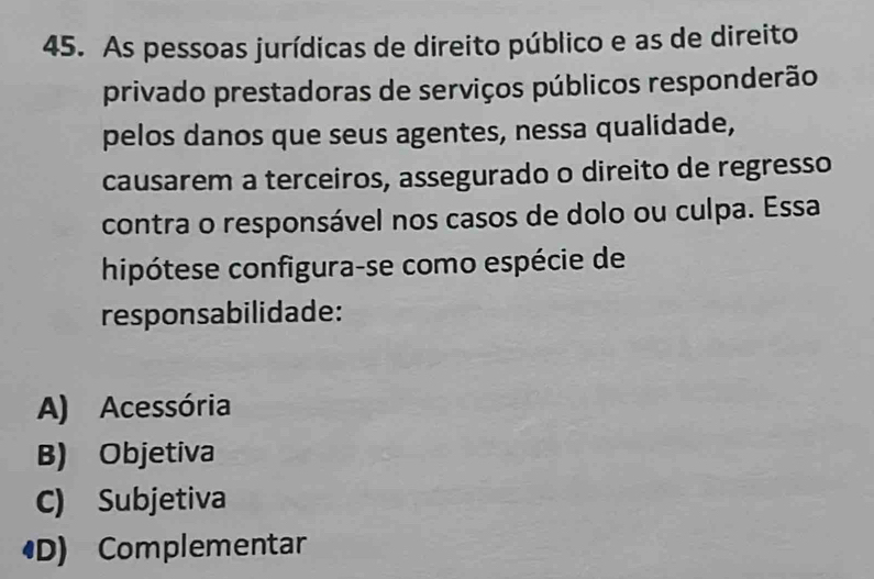 As pessoas jurídicas de direito público e as de direito
privado prestadoras de serviços públicos responderão
pelos danos que seus agentes, nessa qualidade,
causarem a terceiros, assegurado o direito de regresso
contra o responsável nos casos de dolo ou culpa. Essa
hipótese configura-se como espécie de
responsabilidade:
A) Acessória
B) Objetiva
C) Subjetiva
D) Complementar