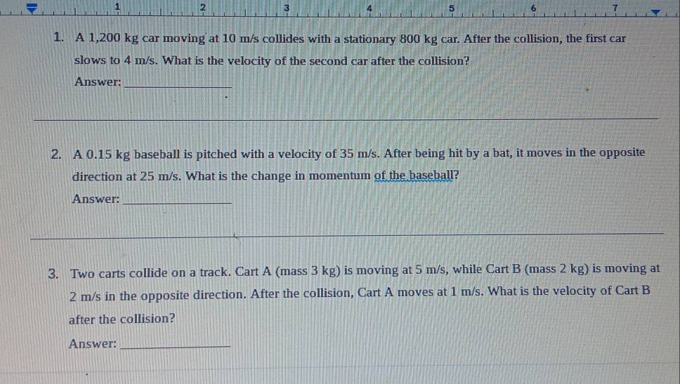 1 
2
3 4 5 6 7 
1. A 1,200 kg car moving at 10 m/s collides with a stationary 800 kg car. After the collision, the first car 
slows to 4 m/s. What is the velocity of the second car after the collision? 
Answer:_ 
2. A 0.15 kg baseball is pitched with a velocity of 35 m/s. After being hit by a bat, it moves in the opposite 
direction at 25 m/s. What is the change in momentum of the baseball? 
Answer:_ 
3. Two carts collide on a track. Cart A (mass 3 kg) is moving at 5 m/s, while Cart B (mass 2 kg) is moving at
2 m/s in the opposite direction. After the collision, Cart A moves at 1 m/s. What is the velocity of Cart B 
after the collision? 
Answer:_