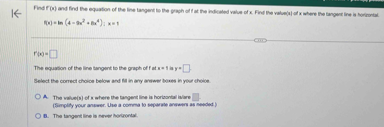 Find f'(x) and find the equation of the line tangent to the graph of f at the indicated value of x. Find the value(s) of x where the tangent line is horizontal.
f(x)=ln (4-9x^2+8x^4); x=1
f'(x)=□
The equation of the line tangent to the graph of f at x=1 is y=□. 
Select the correct choice below and fill in any answer boxes in your choice.
A. The value(s) of x where the tangent line is horizontal is/are □. 
(Simplify your answer. Use a comma to separate answers as needed.)
B. The tangent line is never horizontal.