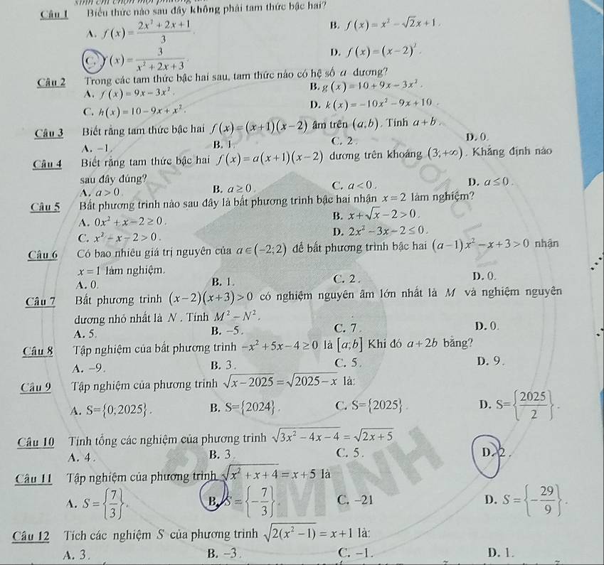 Biểu thức nào sau đây không phải tam thức bậc hai?
A. f(x)= (2x^2+2x+1)/3 .
B. f(x)=x^2-sqrt(2)x+1.
C f(x)= 3/x^2+2x+3 
D. f(x)=(x-2)^2.
Câu 2  Trong các tam thức bậc hai sau, tam thức náo có hệ swidehat O a dương?
A. f(x)=9x-3x^2.
B. g(x)=10+9x-3x^2.
C. h(x)=10-9x+x^2.
D. k(x)=-10x^2-9x+10.
Câu 3 Biết rằng tam thức bậc hai f(x)=(x+1)(x-2) âm trên (a,b). Tinh a+b
A. -1 B. 1 C. 2. D. 0
Câu 4 Biết rằng tam thức bậc hai f(x)=a(x+1)(x-2) dương trên khoảng (3,+∈fty ). Khẳng định nào
sau đây đúng?
A. a>0 B. a≥ 0. C. a<0, D. a≤ 0.
Câu 5 Bất phương trình nào sau đây là bất phương trình bậc hai nhận x=2 làm nghiệm?
A. 0x^2+x-2≥ 0.
B. x+sqrt(x)-2>0.
C. x^2-x-2>0.
D. 2x^2-3x-2≤ 0.
Câu 6 Có bao nhiêu giá trị nguyên của a∈ (-2;2) để bất phương trình bậc hai (a-1)x^2-x+3>0 nhận
x=1 làm nghiệm.
A. 0. B. 1. C. 2 . D. 0.
Câu 7 Bất phương trình (x-2)(x+3)>0 có nghiệm nguyên âm lớn nhất là M và nghiệm nguyên
dương nhỏ nhất là N . Tính M^2-N^2.
A. 5. B. −5. C. 7 D. 0
Câu 8 Tập nghiệm của bất phương trình -x^2+5x-4≥ 0 là [a;b] Khi đó a+2b bǎng?
A. -9. B. 3 . C. 5 D. 9
Câu 9 Tập nghiệm của phương trình sqrt(x-2025)=sqrt(2025-x) là:
A. S= 0;2025 . B. S= 2024 . C. S= 2025 . D. S=  2025/2  .
Câu 10 Tính tổng các nghiệm của phương trình sqrt(3x^2-4x-4)=sqrt(2x+5)
A. 4 . B. 3 C. 5 . D.2.
Câu 11 Tập nghiệm của phương trình sqrt(x^2+x+4)=x+51a
A. S=  7/3  . S= - 7/3  C. -21 D. S= - 29/9  .
B
Câu 12  Tích các nghiệm S của phương trình sqrt(2(x^2-1))=x+1 là
A. 3. B. ~3 . C. -1. D. 1.