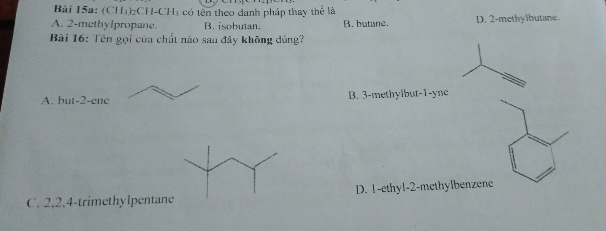 (CH_3)_2CH-CH_3 a có tên theo danh pháp thay thế là
A. 2 -methylpropane. B. isobutan. B. butane. D. 2 -methylbutane.
Bài 16: Tên gọi của chất nào sau đây không đúng?
A. b ut-2-ene B. 3 -methylbut -1 -yne
C. 2, 2, 4 -trimethylpentane D. 1 -ethyl- 2 -methylbenzene