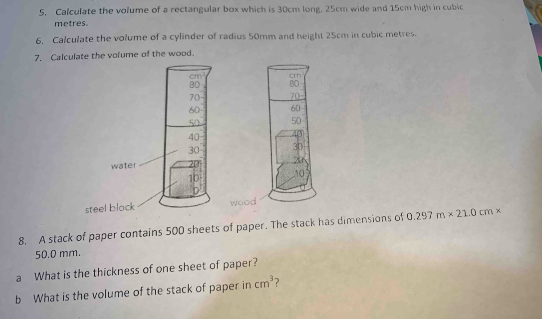 Calculate the volume of a rectangular box which is 30cm long, 25cm wide and 15cm high in cubic
metres. 
6. Calculate the volume of a cylinder of radius 50mm and height 25cm in cubic metres. 
7. Calculate the volume of the wood. 
8. A stack of paper contains 500 sheets of paper. The stack has dimensions of 0.297m* 21.0cm*
50.0 mm. 
a What is the thickness of one sheet of paper? 
b What is the volume of the stack of paper in cm^3