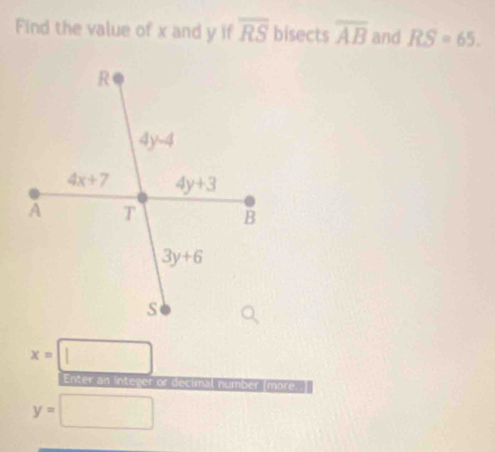 Find the value of x and y if overline RS bisects overline AB and RS=65.
x=| □
Enter an integer or decimal number (more.
y= □