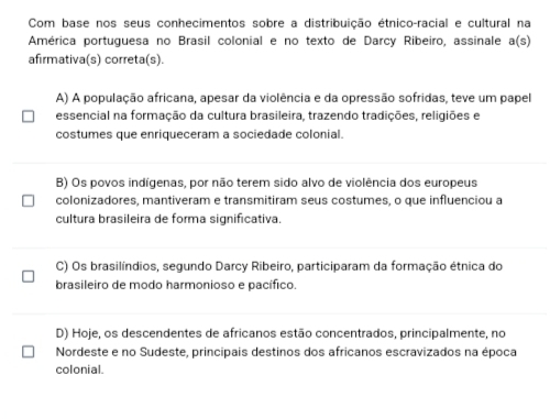 Com base nos seus conhecimentos sobre a distribuição étnico-racial e cultural na
América portuguesa no Brasil colonial e no texto de Darcy Ribeiro, assinale a(s)
afirmativa(s) correta(s).
A) A população africana, apesar da violência e da opressão sofridas, teve um papel
essencial na formação da cultura brasileira, trazendo tradições, religiões e
costumes que enriqueceram a sociedade colonial.
B) Os povos indígenas, por não terem sido alvo de violência dos europeus
colonizadores, mantiveram e transmitiram seus costumes, o que influenciou a
cultura brasileira de forma significativa.
C) Os brasilíndios, segundo Darcy Ribeiro, participaram da formação étnica do
brasileiro de modo harmonioso e pacífico.
D) Hoje, os descendentes de africanos estão concentrados, principalmente, no
Nordeste e no Sudeste, principais destinos dos africanos escravizados na época
colonial.